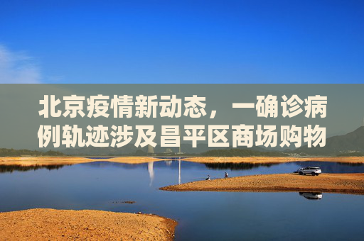 北京疫情新动态，一确诊病例轨迹涉及昌平区商场购物,北京一确诊病例曾到昌平一商场购物