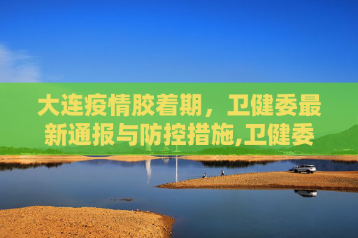 大连疫情胶着期，卫健委最新通报与防控措施,卫健委:大连疫情处于胶着期
