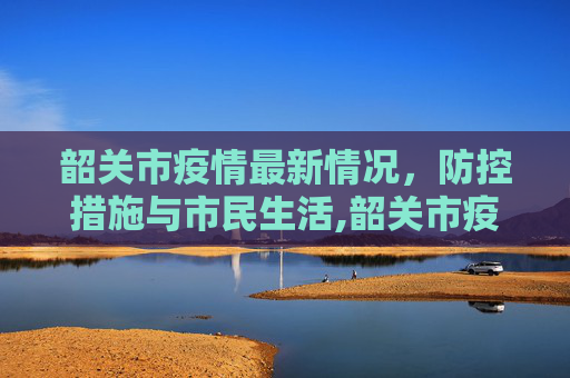 韶关市疫情最新情况，防控措施与市民生活,韶关市疫情最新情况