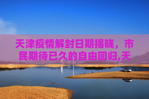 天津疫情解封日期揭晓，市民期待已久的自由回归,天津疫情解封日期揭晓