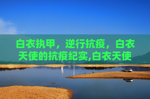 白衣执甲，逆行抗疫，白衣天使的抗疫纪实,白衣天使抗疫纪实