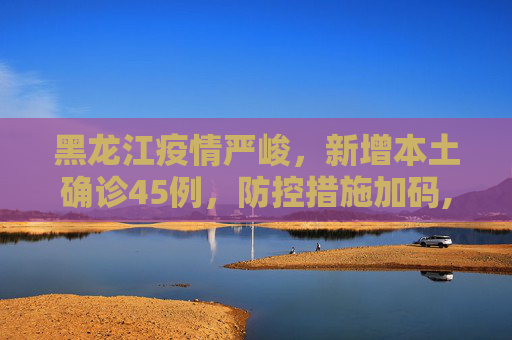 黑龙江疫情严峻，新增本土确诊45例，防控措施加码,黑龙江新增本土确诊45例