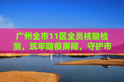 广州全市11区全员核酸检测，筑牢防疫屏障，守护市民健康,广州全市11区已启动全员核酸检测