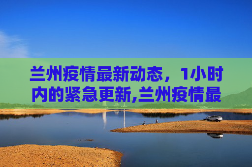 兰州疫情最新动态，1小时内的紧急更新,兰州疫情最新消息1小时内