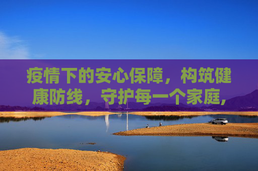 疫情下的安心保障，构筑健康防线，守护每一个家庭,疫情下的安心保障