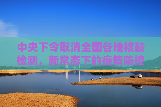 中央下令取消全国各地核酸检测，新常态下的疫情防控新策略,中央下令取消全国各地核酸检测