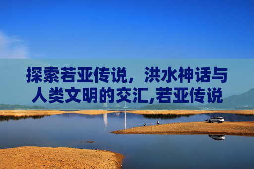探索若亚传说，洪水神话与人类文明的交汇,若亚传说