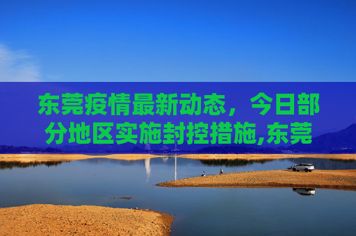 东莞疫情最新动态，今日部分地区实施封控措施,东莞疫情最新消息今天又封了