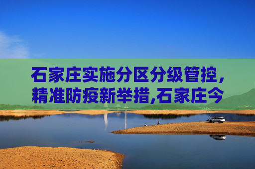 石家庄实施分区分级管控，精准防疫新举措,石家庄今日起分区分级管控