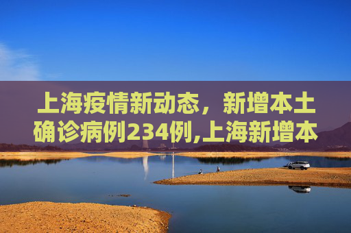 上海疫情新动态，新增本土确诊病例234例,上海新增本土确诊234