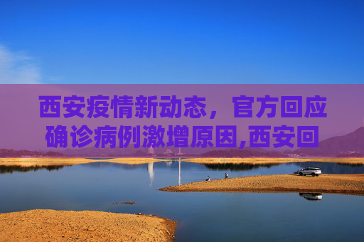 西安疫情新动态，官方回应确诊病例激增原因,西安回应确诊病例为何突然增多