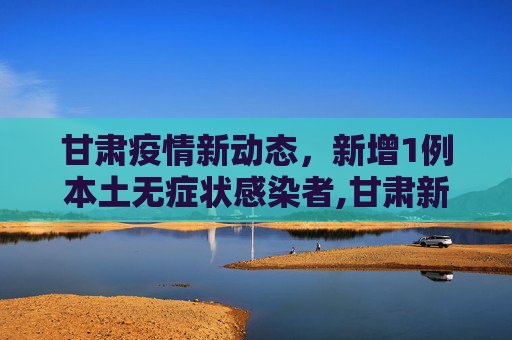 甘肃疫情新动态，新增1例本土无症状感染者,甘肃新增1例本土无症状