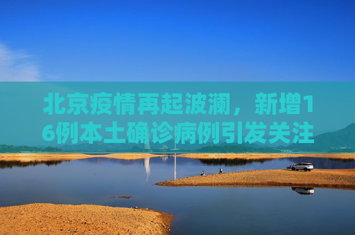 北京疫情再起波澜，新增16例本土确诊病例引发关注,北京新增16例本土确诊