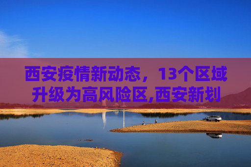 西安疫情新动态，13个区域升级为高风险区,西安新划定13个高风险区