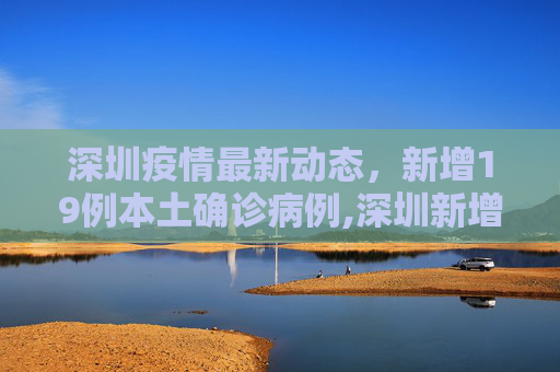 深圳疫情最新动态，新增19例本土确诊病例,深圳新增19例本土确诊