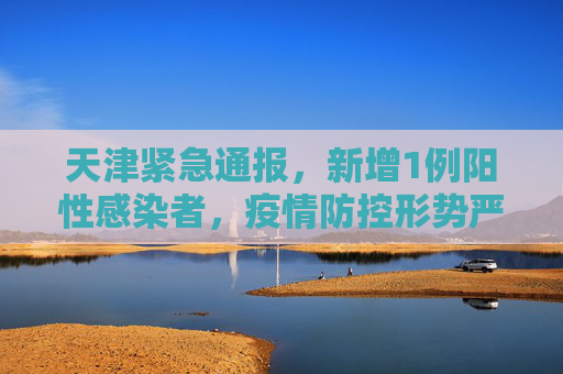 天津紧急通报，新增1例阳性感染者，疫情防控形势严峻,天津新增1例阳性感染者