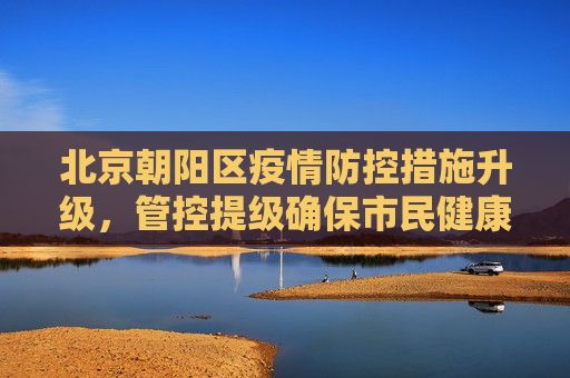 北京朝阳区疫情防控措施升级，管控提级确保市民健康安全,北京朝阳管控提级