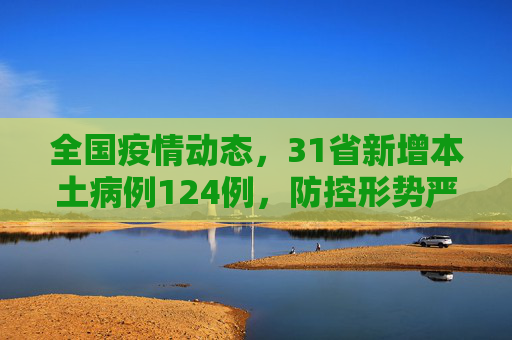 全国疫情动态，31省新增本土病例124例，防控形势严峻,31省新增本土124例