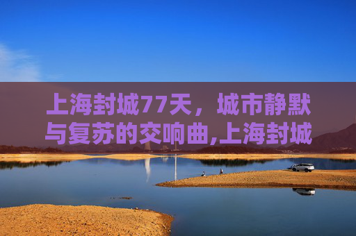 上海封城77天，城市静默与复苏的交响曲,上海封城77天